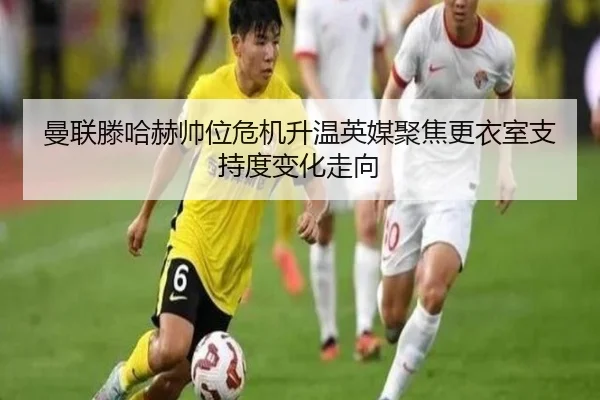曼联滕哈赫帅位危机升温英媒聚焦更衣室支持度变化走向