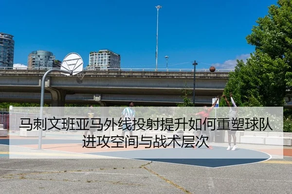马刺文班亚马外线投射提升如何重塑球队进攻空间与战术层次