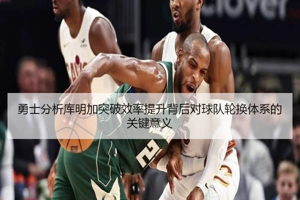 勇士分析库明加突破效率提升背后对球队轮换体系的关键意义