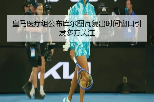 皇马医疗组公布库尔图瓦复出时间窗口引发多方关注
