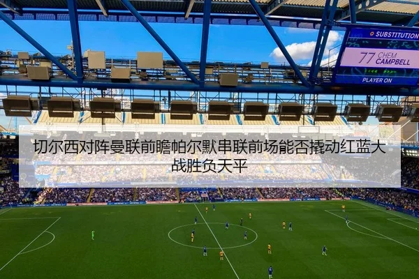 切尔西对阵曼联前瞻帕尔默串联前场能否撬动红蓝大战胜负天平